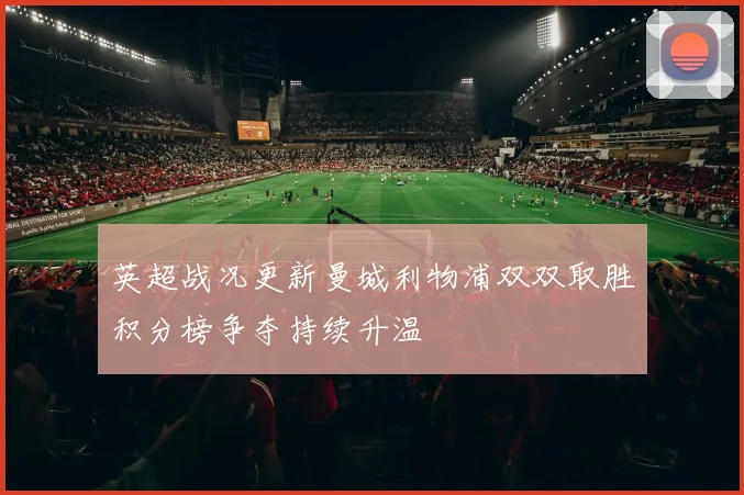 英超战况更新曼城利物浦双双取胜积分榜争夺持续升温