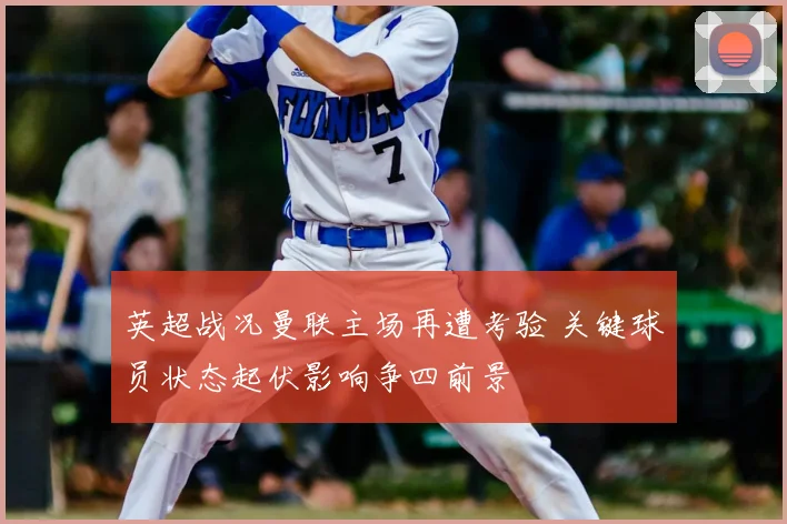 英超战况曼联主场再遭考验 关键球员状态起伏影响争四前景