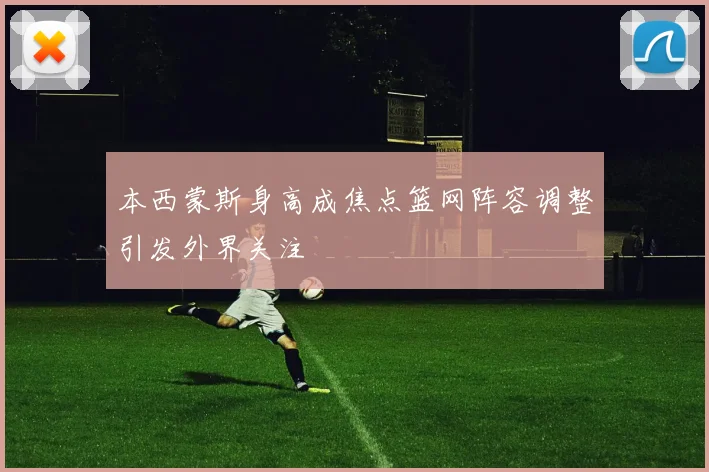 本西蒙斯身高成焦点篮网阵容调整引发外界关注