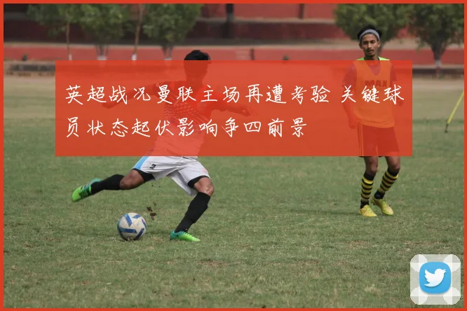 英超战况曼联主场再遭考验 关键球员状态起伏影响争四前景