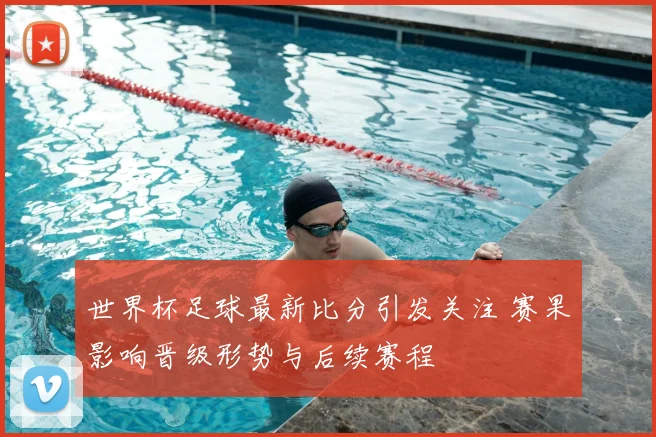 世界杯足球最新比分引发关注 赛果影响晋级形势与后续赛程