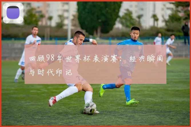 回顾98年世界杯表演赛:经典瞬间与时代印记